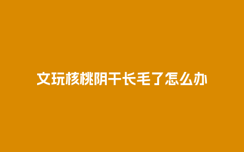 文玩核桃阴干长毛了怎么办