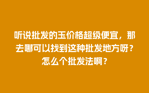 听说批发的玉价格超级便宜，那去哪可以找到这种批发地方呀？怎么个批发法啊？