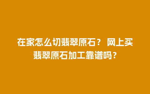 在家怎么切翡翠原石？ 网上买翡翠原石加工靠谱吗？