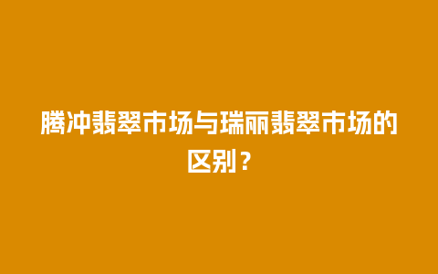 腾冲翡翠市场与瑞丽翡翠市场的区别？