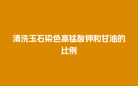 清洗玉石染色高锰酸钾和甘油的比例