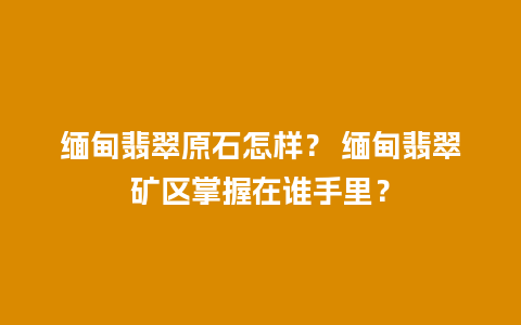 缅甸翡翠原石怎样？ 缅甸翡翠矿区掌握在谁手里？