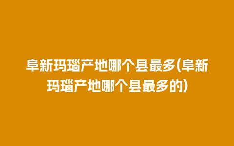 阜新玛瑙产地哪个县最多(阜新玛瑙产地哪个县最多的)