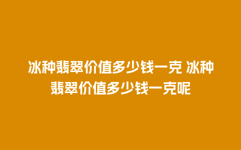 冰种翡翠价值多少钱一克 冰种翡翠价值多少钱一克呢