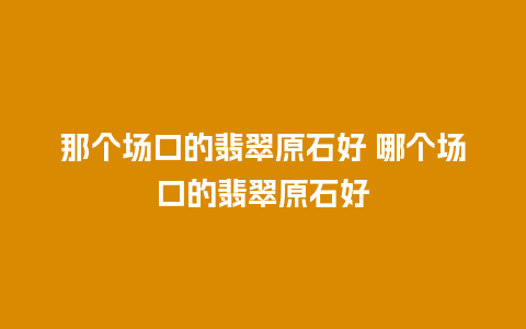 那个场口的翡翠原石好 哪个场口的翡翠原石好