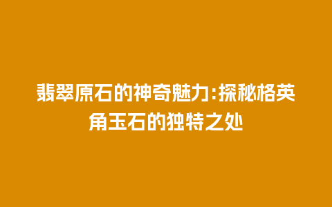 翡翠原石的神奇魅力:探秘格英角玉石的独特之处