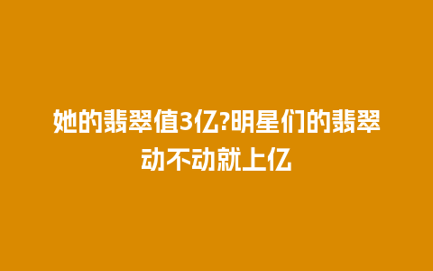 她的翡翠值3亿?明星们的翡翠动不动就上亿