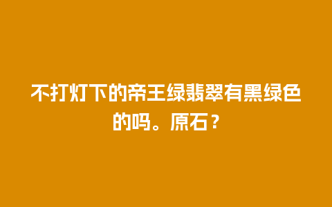 不打灯下的帝王绿翡翠有黑绿色的吗。原石？