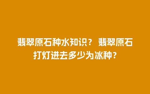 翡翠原石种水知识？ 翡翠原石打灯进去多少为冰种？