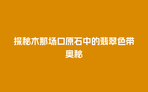 探秘木那场口原石中的翡翠色带奥秘插图 探秘木那场口原石中的翡翠色带奥秘