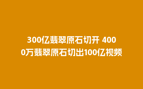 300亿翡翠原石切开 4000万翡翠原石切出100亿视频