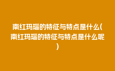 南红玛瑙的特征与特点是什么(南红玛瑙的特征与特点是什么呢)