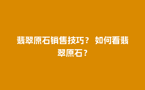 翡翠原石销售技巧？ 如何看翡翠原石？