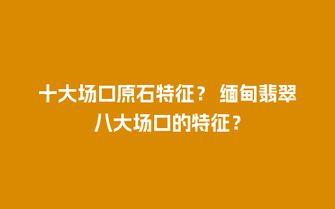 十大场口原石特征？ 缅甸翡翠八大场口的特征？