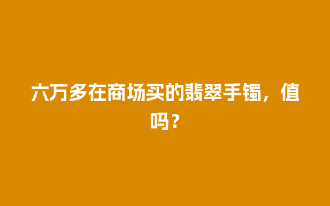 六万多在商场买的翡翠手镯，值吗？