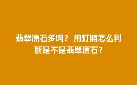 翡翠原石多吗？ 用灯照怎么判断是不是翡翠原石？