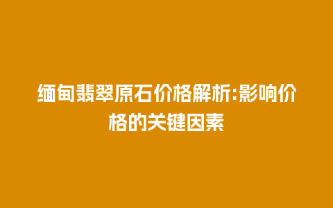 缅甸翡翠原石价格解析:影响价格的关键因素