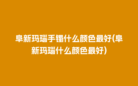 阜新玛瑙手镯什么颜色最好(阜新玛瑙什么颜色最好)