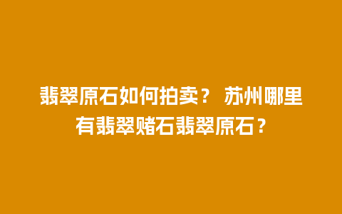 翡翠原石如何拍卖？ 苏州哪里有翡翠赌石翡翠原石？