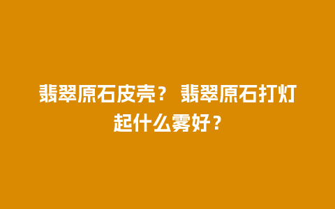 翡翠原石皮壳？ 翡翠原石打灯起什么雾好？