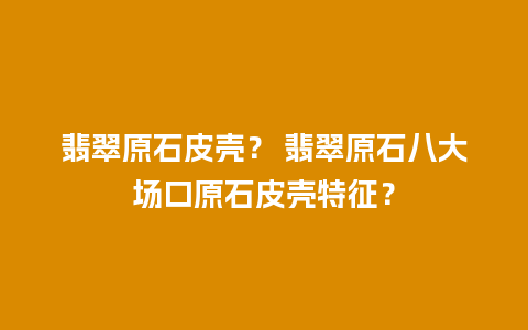 翡翠原石皮壳？ 翡翠原石八大场口原石皮壳特征？