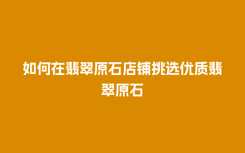 如何在翡翠原石店铺挑选优质翡翠原石