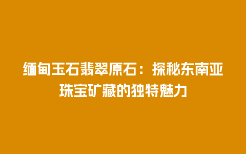 缅甸玉石翡翠原石：探秘东南亚珠宝矿藏的独特魅力