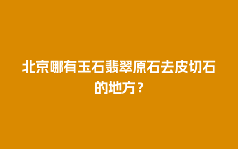 北京哪有玉石翡翠原石去皮切石的地方？