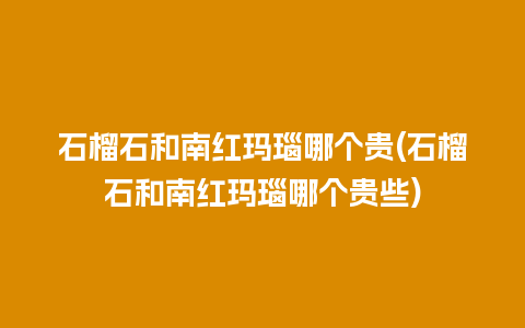 石榴石和南红玛瑙哪个贵(石榴石和南红玛瑙哪个贵些)