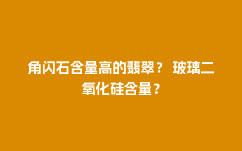 角闪石含量高的翡翠？ 玻璃二氧化硅含量？