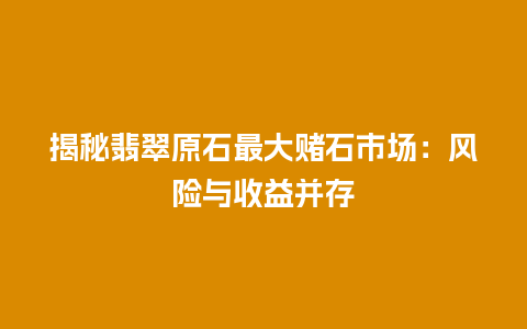 揭秘翡翠原石最大赌石市场：风险与收益并存