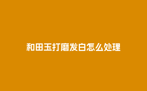 和田玉打磨发白怎么处理