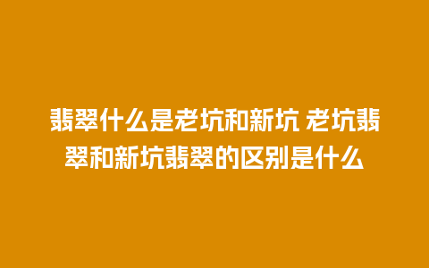 翡翠什么是老坑和新坑 老坑翡翠和新坑翡翠的区别是什么