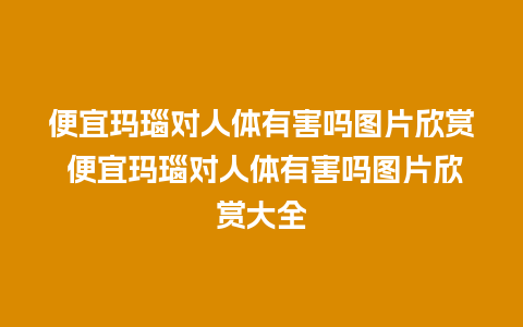 便宜玛瑙对人体有害吗图片欣赏 便宜玛瑙对人体有害吗图片欣赏大全