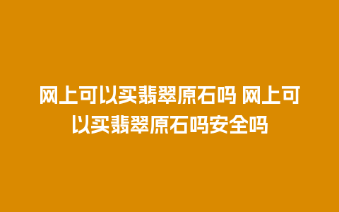 网上可以买翡翠原石吗 网上可以买翡翠原石吗安全吗