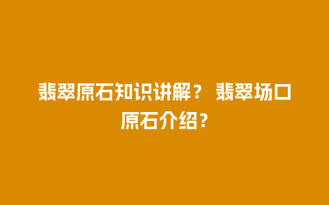 翡翠原石知识讲解？ 翡翠场口原石介绍？