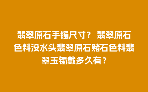 翡翠原石手镯尺寸？ 翡翠原石色料没水头翡翠原石赌石色料翡翠玉镯戴多久有？