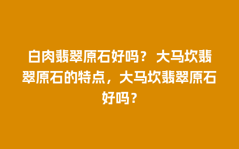 白肉翡翠原石好吗？ 大马坎翡翠原石的特点，大马坎翡翠原石好吗？