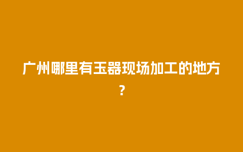 广州哪里有玉器现场加工的地方？