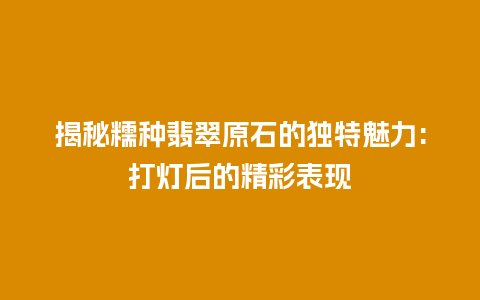 揭秘糯种翡翠原石的独特魅力:打灯后的精彩表现