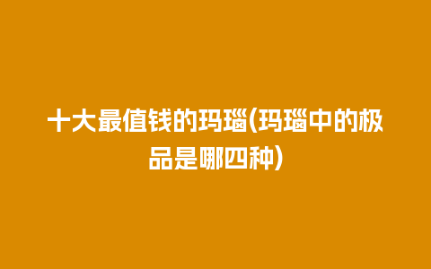 十大最值钱的玛瑙(玛瑙中的极品是哪四种)