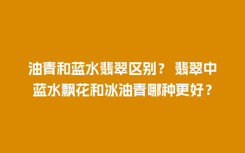 油青和蓝水翡翠区别？ 翡翠中蓝水飘花和冰油青哪种更好？