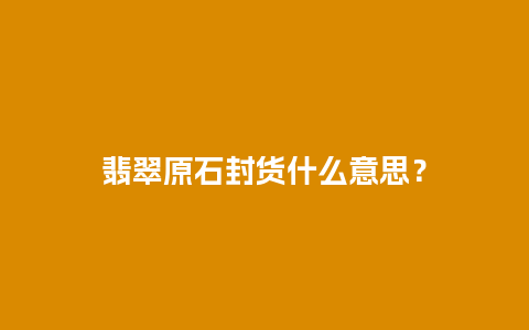 翡翠原石封货什么意思？