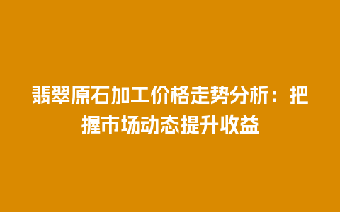 翡翠原石加工价格走势分析：把握市场动态提升收益