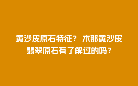 黄沙皮原石特征？ 木那黄沙皮翡翠原石有了解过的吗？