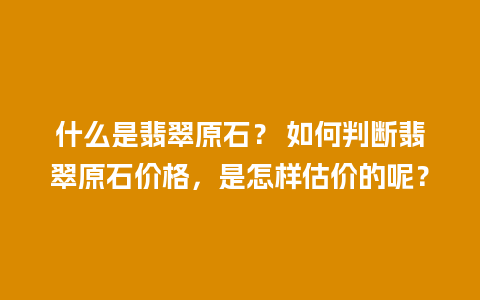什么是翡翠原石？ 如何判断翡翠原石价格，是怎样估价的呢？