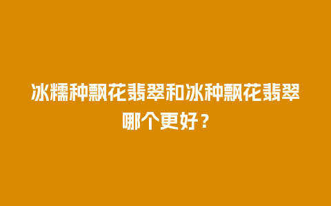 冰糯种飘花翡翠和冰种飘花翡翠哪个更好？