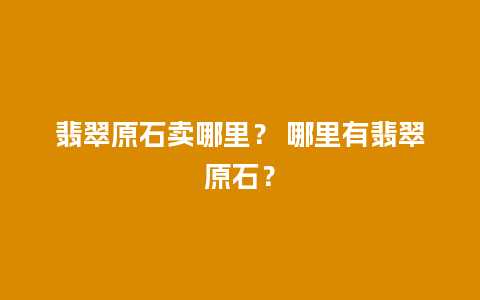 翡翠原石卖哪里？ 哪里有翡翠原石？