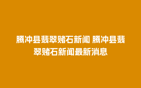 腾冲县翡翠赌石新闻 腾冲县翡翠赌石新闻最新消息