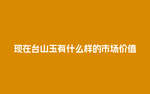 现在台山玉有什么样的市场价值